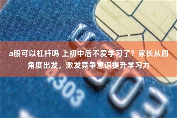 a股可以杠杆吗 上初中后不爱学习了？家长从四角度出发，激发竞争意识提升学习力