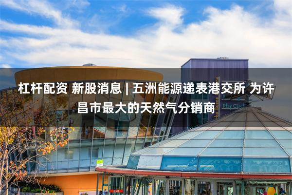 杠杆配资 新股消息 | 五洲能源递表港交所 为许昌市最大的天然气分销商
