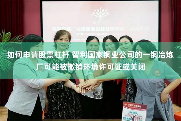 如何申请股票杠杆 智利国家铜业公司的一铜冶炼厂可能被撤销环境许可证或关闭
