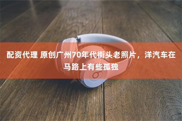 配资代理 原创广州70年代街头老照片，洋汽车在马路上有些孤独