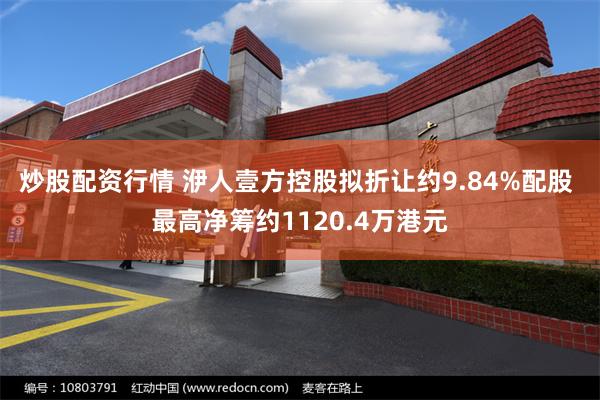 炒股配资行情 洢人壹方控股拟折让约9.84%配股 最高净筹约1120.4万港元