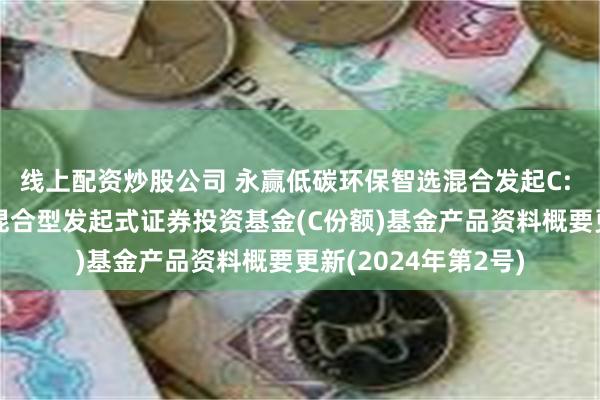 线上配资炒股公司 永赢低碳环保智选混合发起C: 永赢低碳环保智选混合型发起式证券投资基金(C份额)基金产品资料概要更新(2024年第2号)