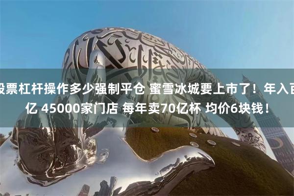 股票杠杆操作多少强制平仓 蜜雪冰城要上市了！年入百亿 45000家门店 每年卖70亿杯 均价6块钱！