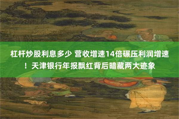 杠杆炒股利息多少 营收增速14倍碾压利润增速！天津银行年报飘红背后暗藏两大迹象