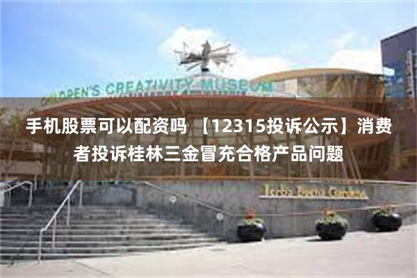 手机股票可以配资吗 【12315投诉公示】消费者投诉桂林三金冒充合格产品问题