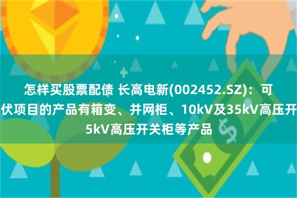 怎样买股票配债 长高电新(002452.SZ)：可用于风电光伏项目的产品有箱变、并网柜、10kV及35kV高压开关柜等产品