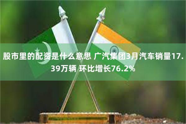 股市里的配资是什么意思 广汽集团3月汽车销量17.39万辆 环比增长76.2%