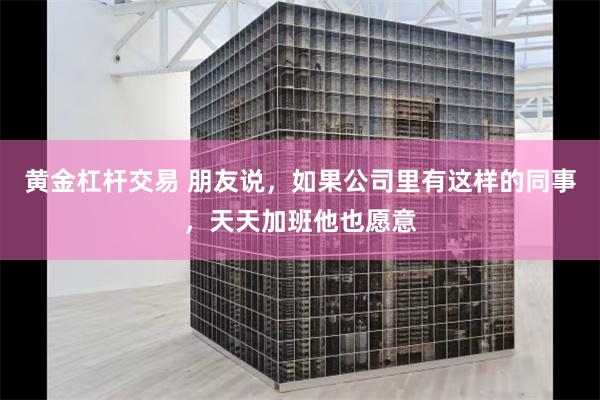 黄金杠杆交易 朋友说，如果公司里有这样的同事，天天加班他也愿意
