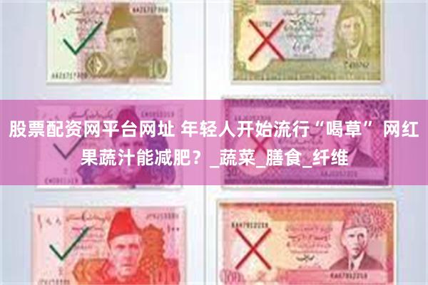 股票配资网平台网址 年轻人开始流行“喝草” 网红果蔬汁能减肥？_蔬菜_膳食_纤维