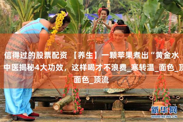 信得过的股票配资 【养生】一颗苹果煮出“黄金水”，中医揭秘4大功效，这样喝才不浪费_寒转温_面色_顶流