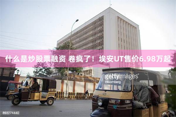 什么是炒股票融资 卷疯了！埃安UT售价6.98万起