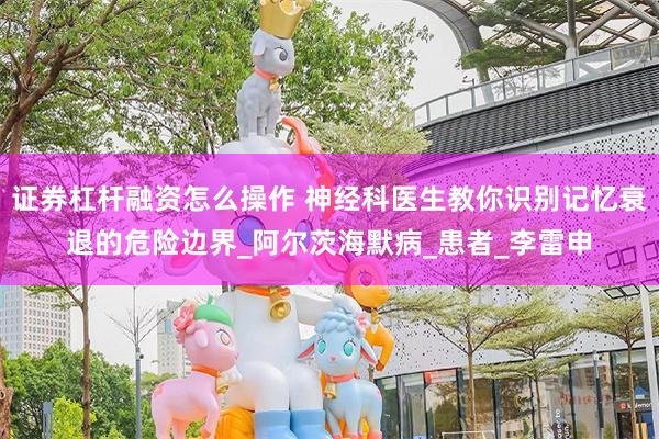 证券杠杆融资怎么操作 神经科医生教你识别记忆衰退的危险边界_阿尔茨海默病_患者_李雷申