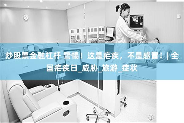 炒股票金融杠杆 警惕！这是疟疾，不是感冒！| 全国疟疾日_威胁_旅游_症状