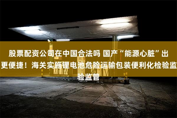 股票配资公司在中国合法吗 国产“能源心脏”出口更便捷！海关实施锂电池危险运输包装便利化检验监管