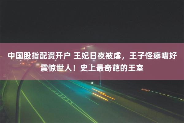 中国股指配资开户 王妃日夜被虐，王子怪癖嗜好震惊世人！史上最奇葩的王室