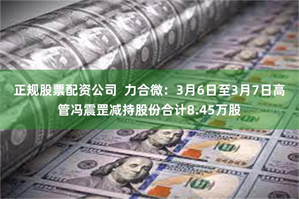 正规股票配资公司  力合微：3月6日至3月7日高管冯震罡减持股份合计8.45万股
