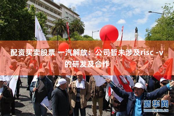 配资买卖股票 一汽解放：公司暂未涉及risc -v的研发及合作