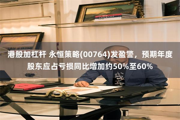 港股加杠杆 永恒策略(00764)发盈警，预期年度股东应占亏损同比增加约50%至60%