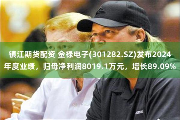 镇江期货配资 金禄电子(301282.SZ)发布2024年度业绩，归母净利润8019.1万元，增长89.09%