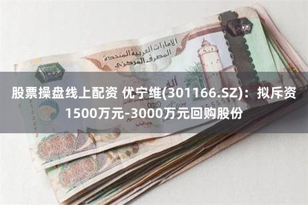 股票操盘线上配资 优宁维(301166.SZ)：拟斥资1500万元-3000万元回购股份
