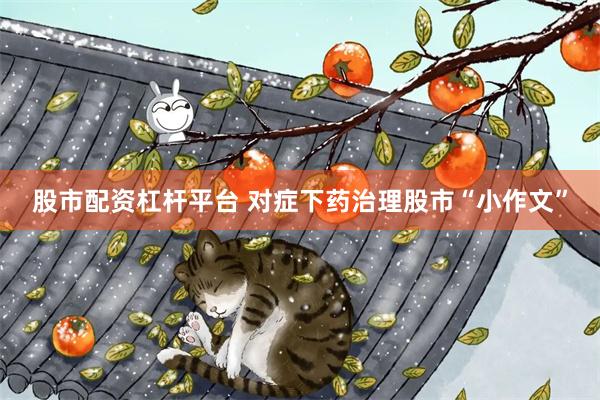 股市配资杠杆平台 对症下药治理股市“小作文”