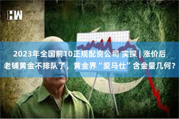 2023年全国前10正规配资公司 实探 | 涨价后老铺黄金不排队了，黄金界“爱马仕”含金量几何？