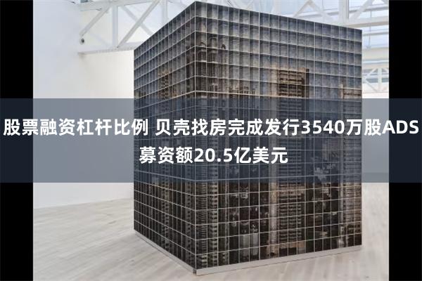股票融资杠杆比例 贝壳找房完成发行3540万股ADS 募资额20.5亿美元