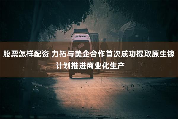 股票怎样配资 力拓与美企合作首次成功提取原生镓 计划推进商业化生产