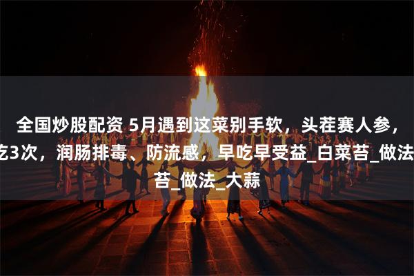 全国炒股配资 5月遇到这菜别手软，头茬赛人参，一周吃3次，润肠排毒、防流感，早吃早受益_白菜苔_做法_大蒜