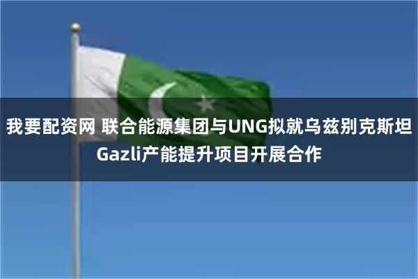 我要配资网 联合能源集团与UNG拟就乌兹别克斯坦Gazli产能提升项目开展合作
