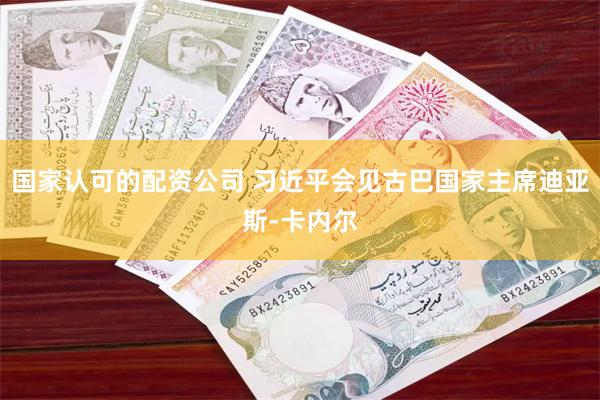 国家认可的配资公司 习近平会见古巴国家主席迪亚斯-卡内尔