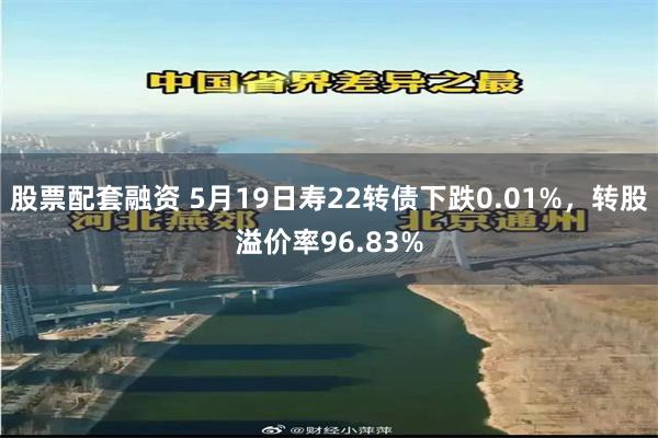 股票配套融资 5月19日寿22转债下跌0.01%，转股溢价率96.83%