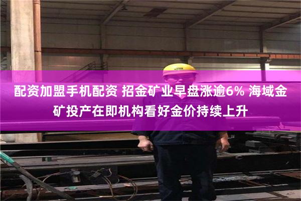 配资加盟手机配资 招金矿业早盘涨逾6% 海域金矿投产在即机构看好金价持续上升