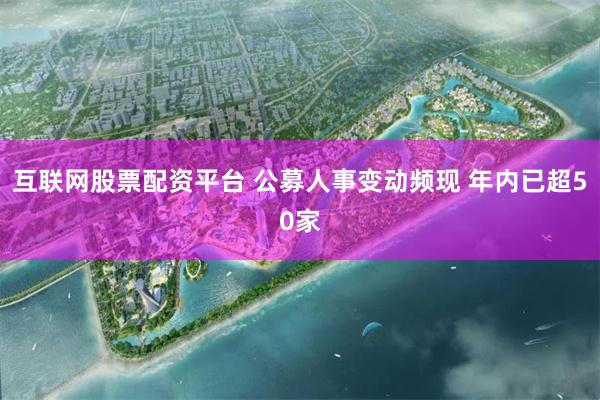 互联网股票配资平台 公募人事变动频现 年内已超50家
