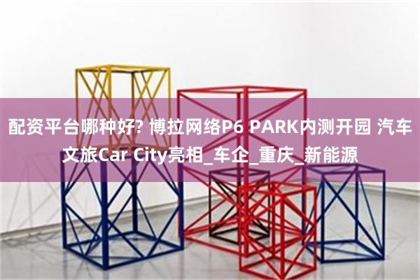 配资平台哪种好? 博拉网络P6 PARK内测开园 汽车文旅Car City亮相_车企_重庆_新能源