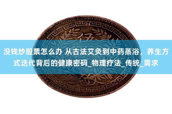 没钱炒股票怎么办 从古法艾灸到中药蒸浴，养生方式迭代背后的健康密码_物理疗法_传统_需求