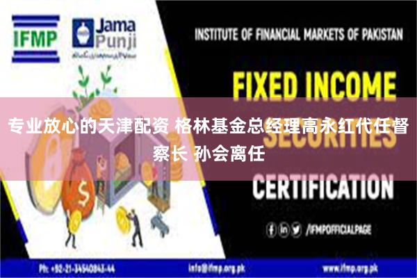 专业放心的天津配资 格林基金总经理高永红代任督察长 孙会离任