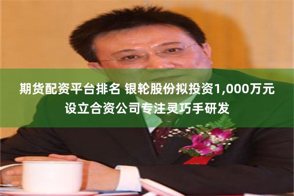 期货配资平台排名 银轮股份拟投资1,000万元设立合资公司专注灵巧手研发