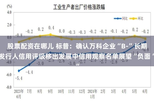 股票配资在哪儿 标普：确认万科企业“B-”长期发行人信用评级移出发展中信用观察名单展望“负面“
