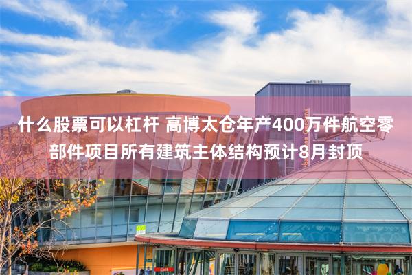 什么股票可以杠杆 高博太仓年产400万件航空零部件项目所有建筑主体结构预计8月封顶