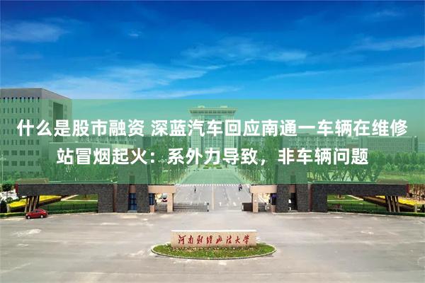 什么是股市融资 深蓝汽车回应南通一车辆在维修站冒烟起火：系外力导致，非车辆问题
