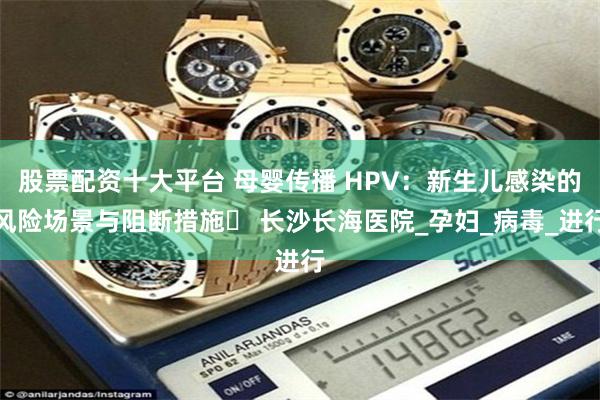 股票配资十大平台 母婴传播 HPV：新生儿感染的风险场景与阻断措施​ 长沙长海医院_孕妇_病毒_进行