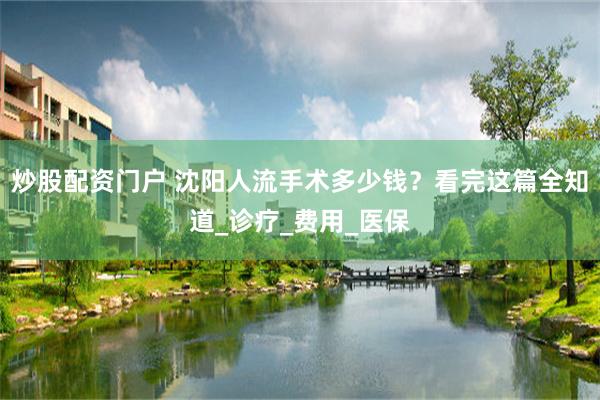 炒股配资门户 沈阳人流手术多少钱？看完这篇全知道_诊疗_费用_医保
