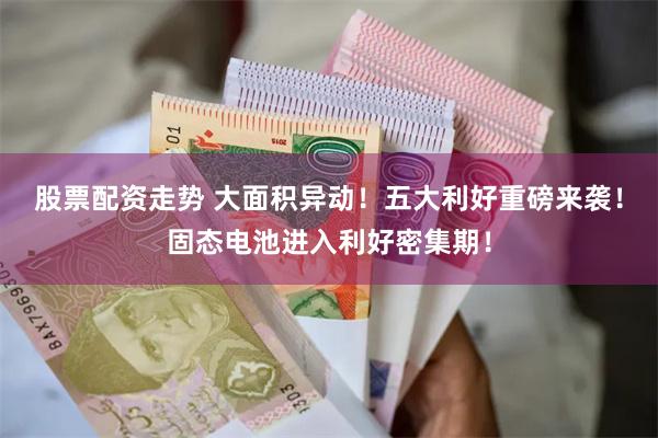 股票配资走势 大面积异动！五大利好重磅来袭！固态电池进入利好密集期！