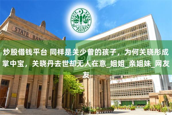 炒股借钱平台 同样是关少曾的孩子，为何关晓彤成掌中宝，关晓丹去世却无人在意_姐姐_亲姐妹_网友