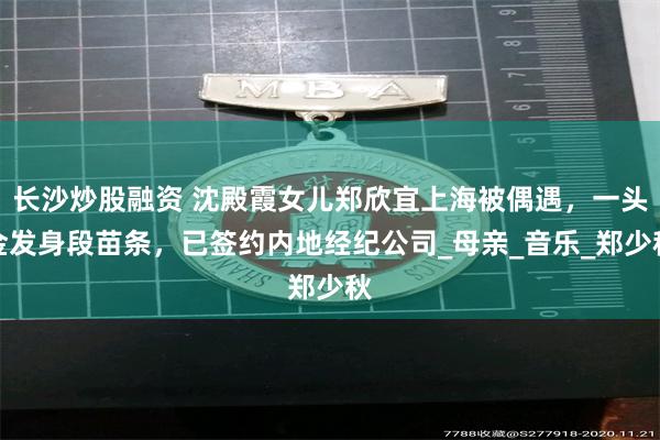 长沙炒股融资 沈殿霞女儿郑欣宜上海被偶遇，一头金发身段苗条，已签约内地经纪公司_母亲_音乐_郑少秋