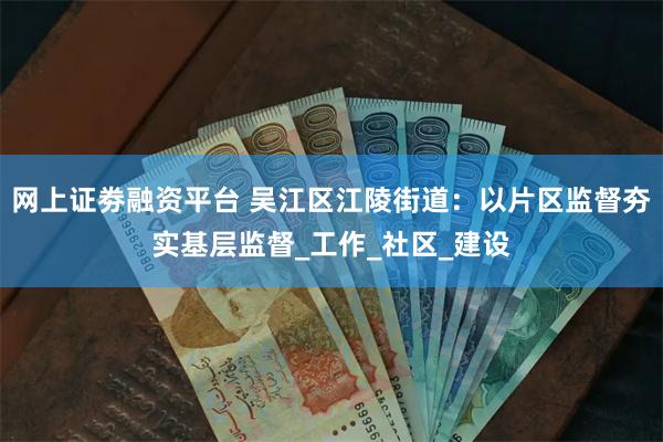网上证劵融资平台 吴江区江陵街道：以片区监督夯实基层监督_工作_社区_建设
