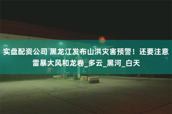 实盘配资公司 黑龙江发布山洪灾害预警！还要注意雷暴大风和龙卷_多云_黑河_白天