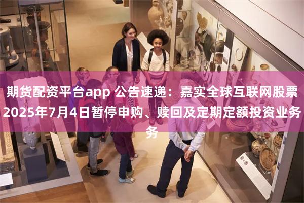 期货配资平台app 公告速递：嘉实全球互联网股票2025年7月4日暂停申购、赎回及定期定额投资业务
